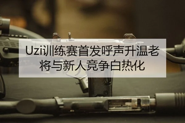 Uzi训练赛首发呼声升温老将与新人竞争白热化
