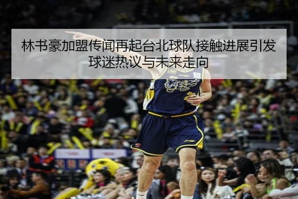 林书豪加盟传闻再起台北球队接触进展引发球迷热议与未来走向